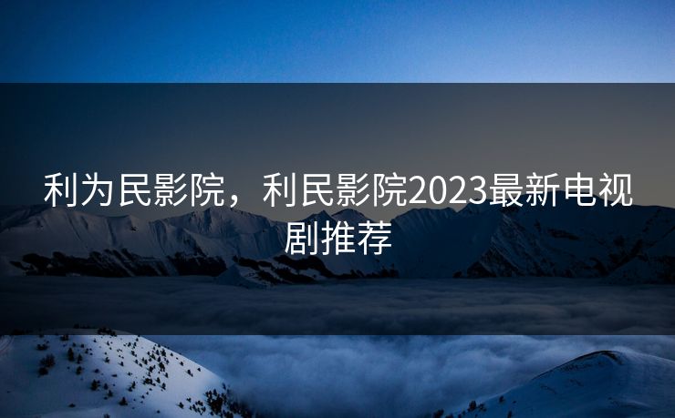 利为民影院，利民影院2023最新电视剧推荐