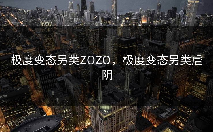 极度变态另类ZOZO，极度变态另类虐阴